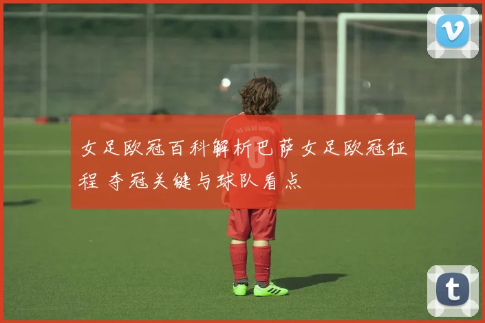 女足欧冠百科解析巴萨女足欧冠征程 夺冠关键与球队看点