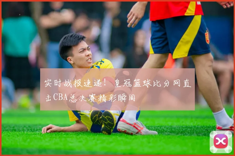 实时战报速递！皇冠篮球比分网直击CBA总决赛精彩瞬间