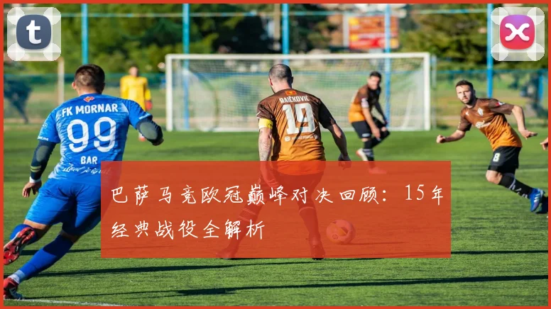 巴萨马竞欧冠巅峰对决回顾：15年经典战役全解析