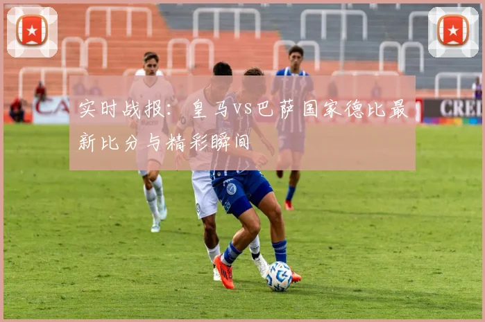 实时战报：皇马vs巴萨国家德比最新比分与精彩瞬间