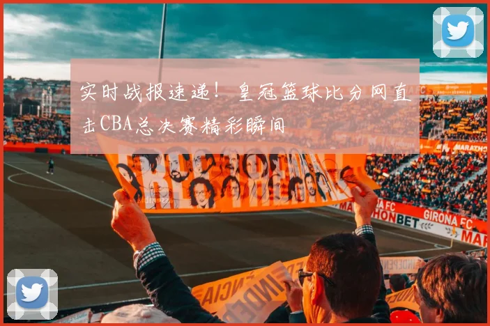 实时战报速递！皇冠篮球比分网直击CBA总决赛精彩瞬间