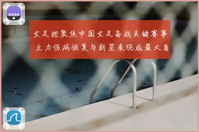 女足控聚焦中国女足备战关键赛事 主力伤病恢复与新星表现成最大看点