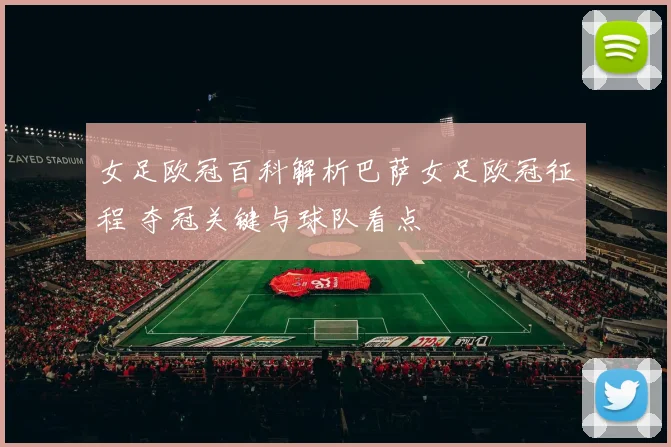 女足欧冠百科解析巴萨女足欧冠征程 夺冠关键与球队看点