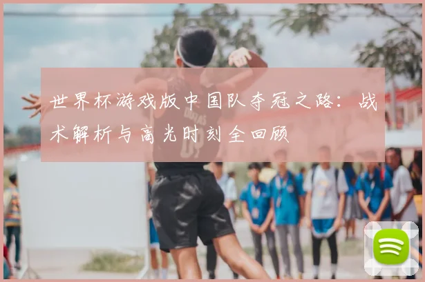 世界杯游戏版中国队夺冠之路：战术解析与高光时刻全回顾